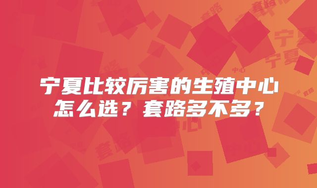 宁夏比较厉害的生殖中心怎么选?套路多不多?