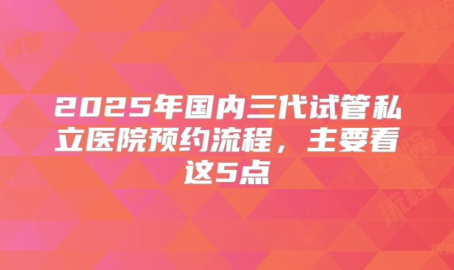 2025年国内三代试管私立医院预约流程,主要看这5点