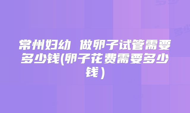 常州妇幼 做卵子试管需要多少钱(卵子花费需要多少钱)