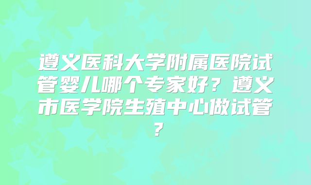 遵义医科大学附属医院试管婴儿哪个专家好？遵义市医学院生殖中心做试管？