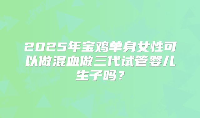 2025年宝鸡单身女性可以做混血做三代试管婴儿生子吗？