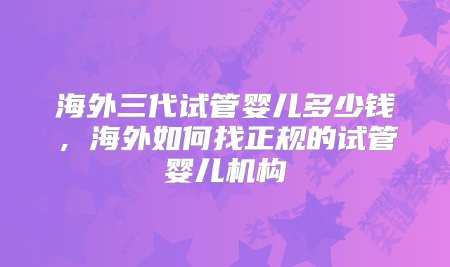 海外三代试管婴儿多少钱，海外如何找正规的试管婴儿机构