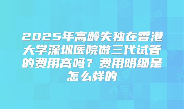 2025年高龄失独在香港大学深圳医院做三代试管的费用高吗？费用明细是怎么样的