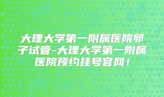 大理大学第一附属医院卵子试管-大理大学第一附属医院预约挂号官网!