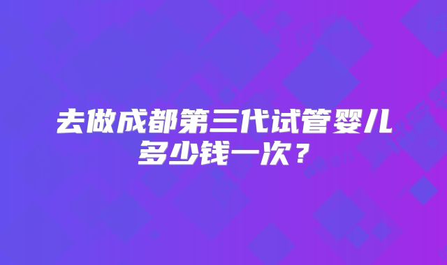 去做成都第三代试管婴儿多少钱一次?