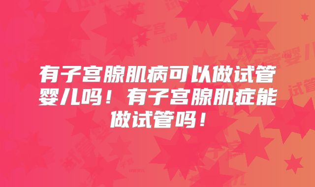 有子宫腺肌病可以做试管婴儿吗!有子宫腺肌症能做试管吗!