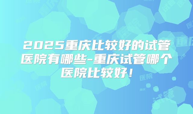 2025重庆比较好的试管医院有哪些-重庆试管哪个医院比较好！