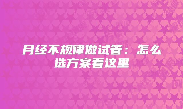 月经不规律做试管:怎么选方案看这里