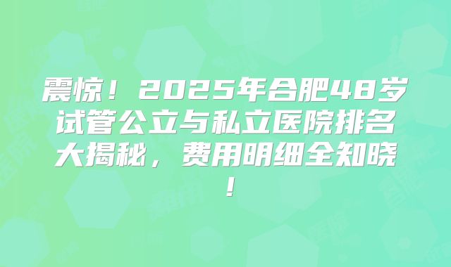 震惊!2025年合肥48岁试管公立与私立医院排名大揭秘,费用明细全知晓!