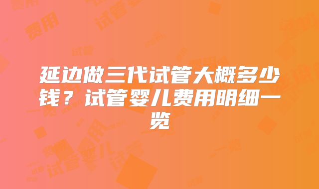 延边做三代试管大概多少钱？试管婴儿费用明细一览