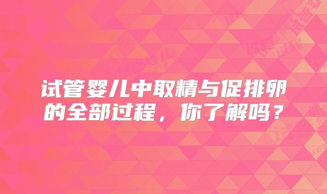 试管婴儿中取精与促排卵的全部过程，你了解吗？