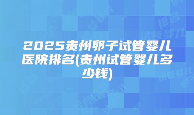 2025贵州卵子试管婴儿医院排名(贵州试管婴儿多少钱)
