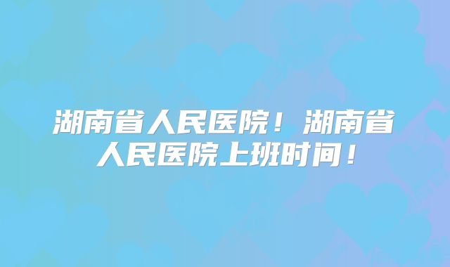 湖南省人民医院!湖南省人民医院上班时间!