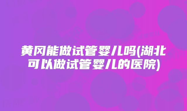 黄冈能做试管婴儿吗(湖北可以做试管婴儿的医院)