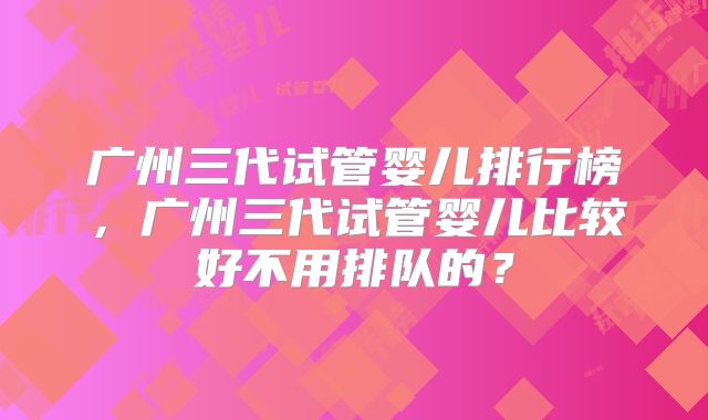 广州三代试管婴儿排行榜，广州三代试管婴儿比较好不用排队的？