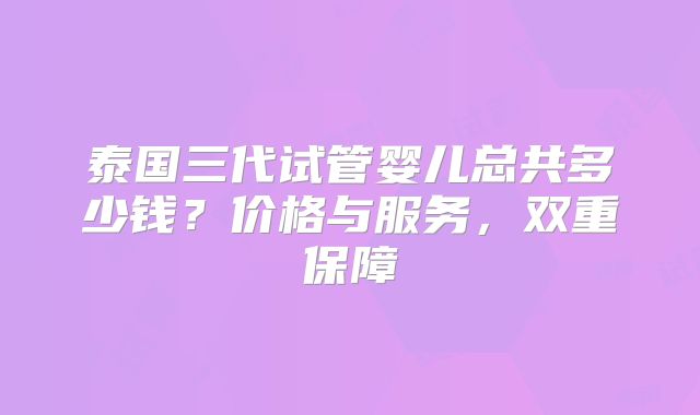 泰国三代试管婴儿总共多少钱？价格与服务，双重保障