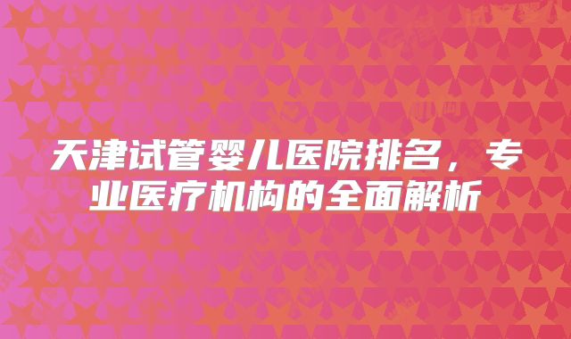 天津试管婴儿医院排名,专业医疗机构的全面解析