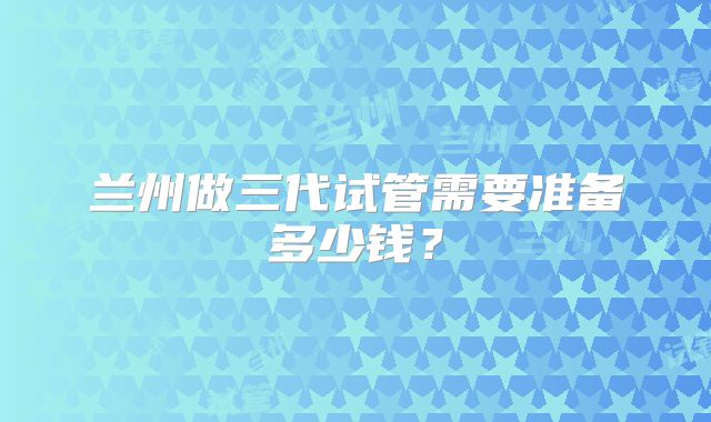兰州做三代试管需要准备多少钱？
