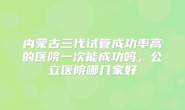 内蒙古三代试管成功率高的医院一次能成功吗，公立医院哪几家好