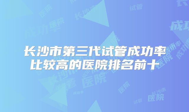 长沙市第三代试管成功率比较高的医院排名前十