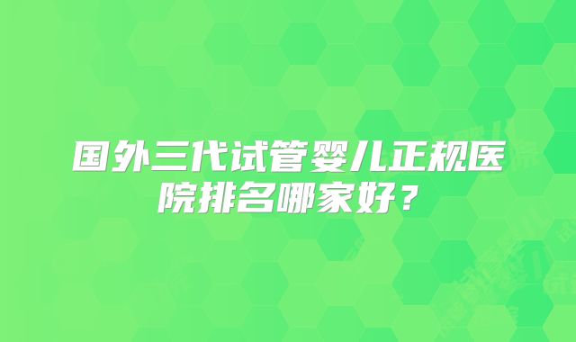 国外三代试管婴儿正规医院排名哪家好?