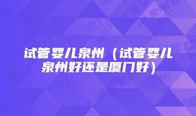 试管婴儿泉州(试管婴儿泉州好还是厦门好)