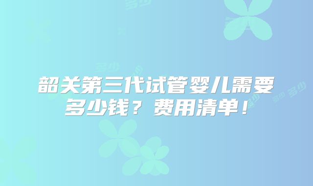 韶关第三代试管婴儿需要多少钱？费用清单！