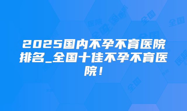 2025国内不孕不育医院排名_全国十佳不孕不育医院！