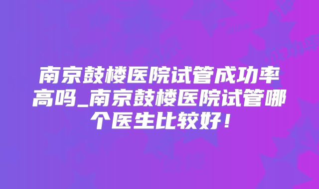 南京鼓楼医院试管成功率高吗_南京鼓楼医院试管哪个医生比较好!