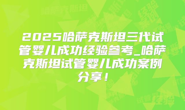2025哈萨克斯坦三代试管婴儿成功经验参考_哈萨克斯坦试管婴儿成功案例分享！