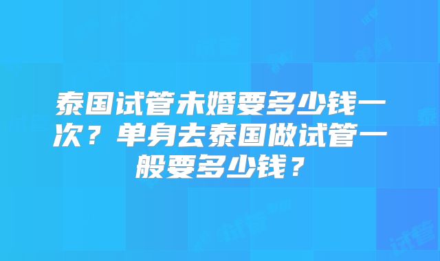 泰国试管未婚要多少钱一次？单身去泰国做试管一般要多少钱？