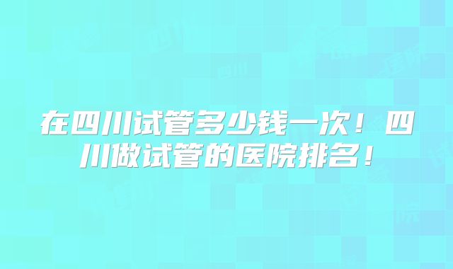 在四川试管多少钱一次!四川做试管的医院排名!