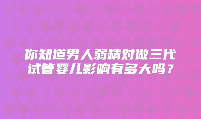 你知道男人弱精对做三代试管婴儿影响有多大吗？