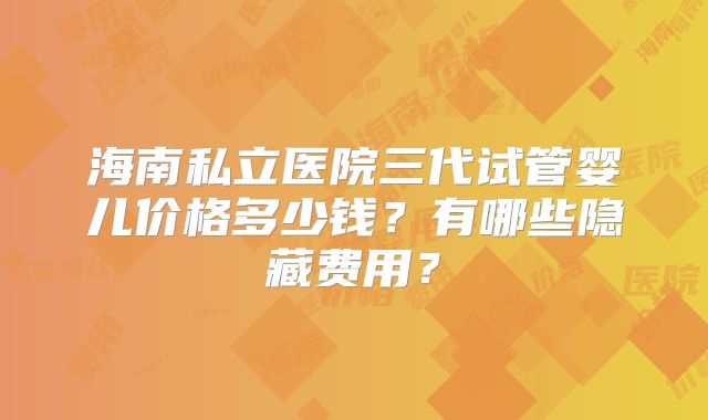 海南私立医院三代试管婴儿价格多少钱?有哪些隐藏费用?