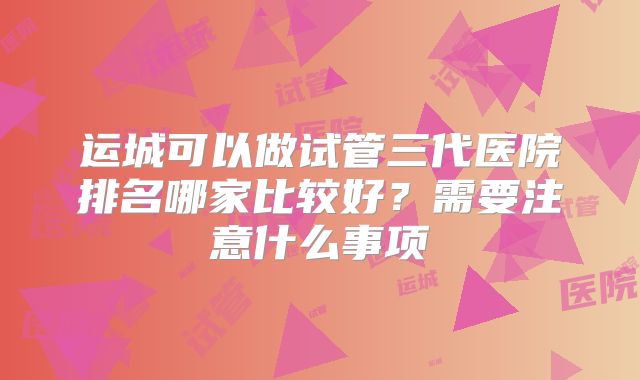 运城可以做试管三代医院排名哪家比较好？需要注意什么事项
