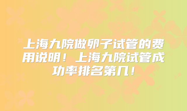 上海九院做卵子试管的费用说明！上海九院试管成功率排名第几！