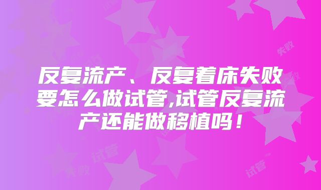 反复流产、反复着床失败要怎么做试管,试管反复流产还能做移植吗!