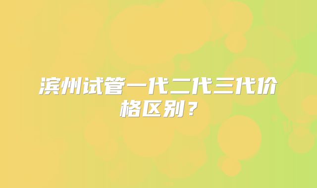滨州试管一代二代三代价格区别?