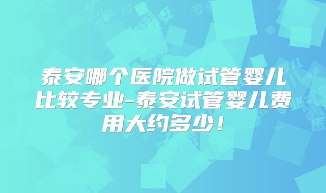 泰安哪个医院做试管婴儿比较专业-泰安试管婴儿费用大约多少!