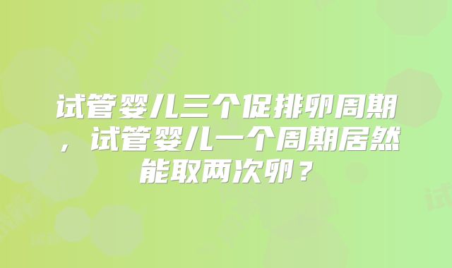试管婴儿三个促排卵周期，试管婴儿一个周期居然能取两次卵？