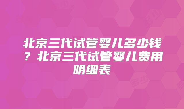 北京三代试管婴儿多少钱？北京三代试管婴儿费用明细表