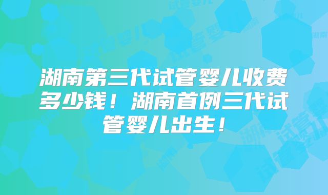 湖南第三代试管婴儿收费多少钱！湖南首例三代试管婴儿出生！