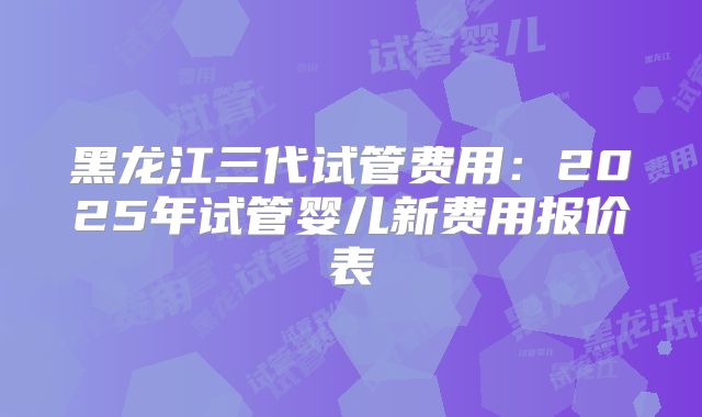 黑龙江三代试管费用：2025年试管婴儿新费用报价表