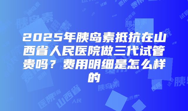 2025年胰岛素抵抗在山西省人民医院做三代试管贵吗？费用明细是怎么样的