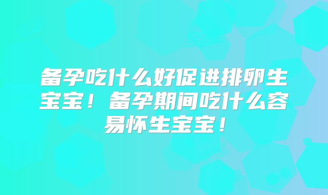 备孕吃什么好促进排卵生宝宝!备孕期间吃什么容易怀生宝宝!
