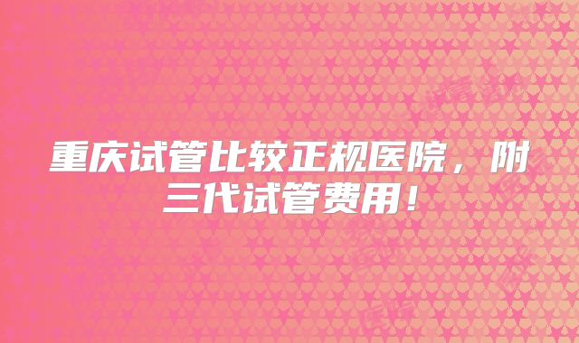 重庆试管比较正规医院,附三代试管费用!
