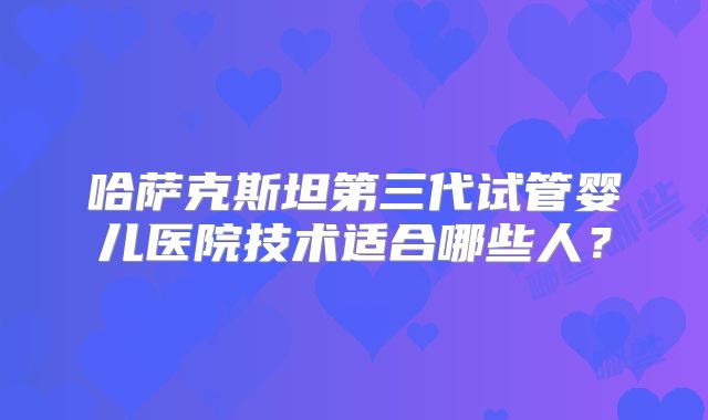 哈萨克斯坦第三代试管婴儿医院技术适合哪些人？