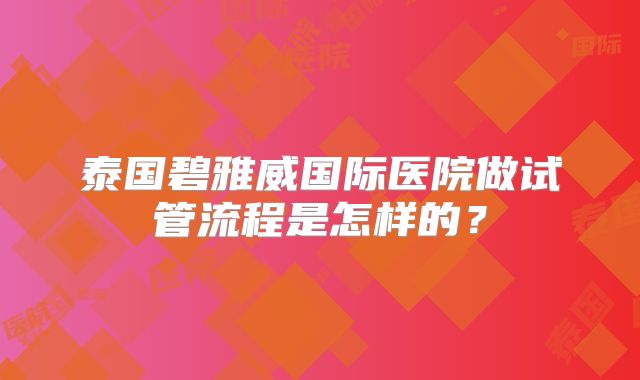 泰国碧雅威国际医院做试管流程是怎样的？