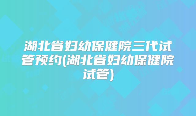 湖北省妇幼保健院三代试管预约(湖北省妇幼保健院试管)