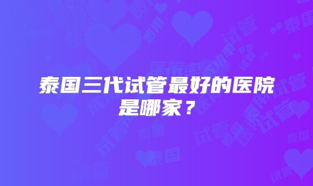 泰国三代试管最好的医院是哪家?